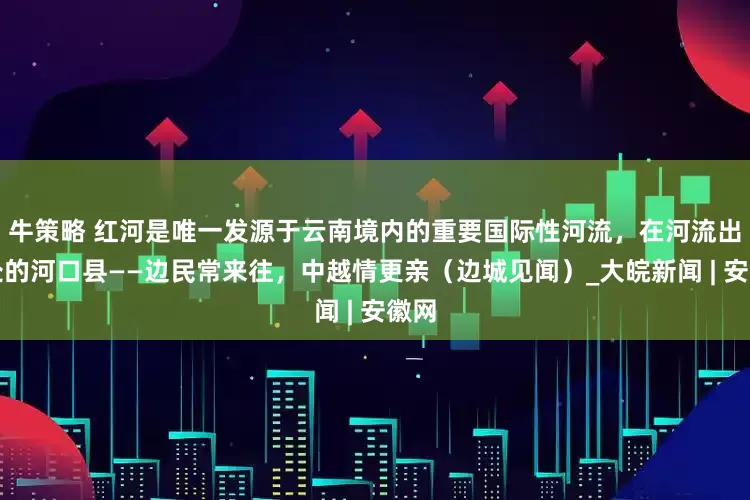牛策略 红河是唯一发源于云南境内的重要国际性河流，在河流出境处的河口县——边民常来往，中越情更亲（边城见闻）_大皖新闻 | 安徽网