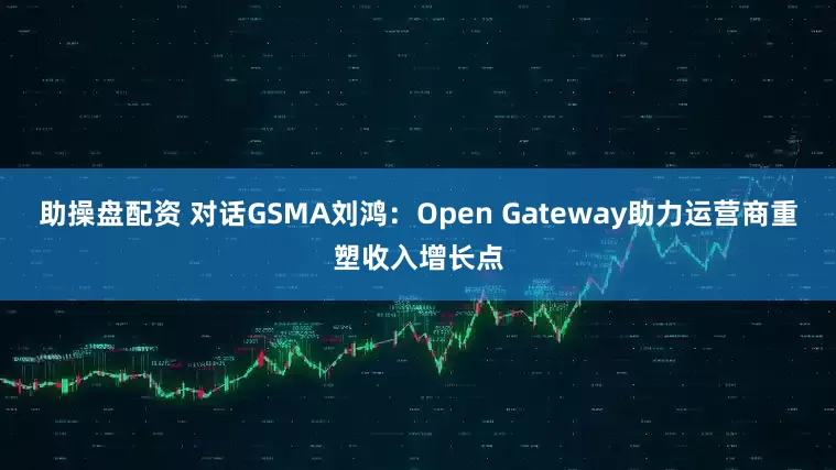 助操盘配资 对话GSMA刘鸿：Open Gateway助力运营商重塑收入增长点