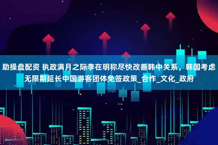 助操盘配资 执政满月之际李在明称尽快改善韩中关系，韩国考虑无限期延长中国游客团体免签政策_合作_文化_政府