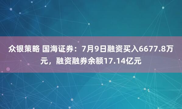众银策略 国海证券：7月9日融资买入6677.8万元，融资融券余额17.14亿元