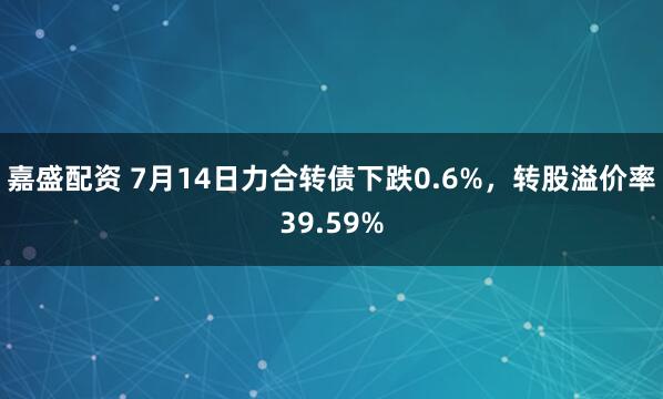 嘉盛配资 7月14日力合转债下跌0.6%，转股溢价率39.59%