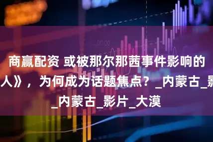 商赢配资 或被那尔那茜事件影响的电影《镖人》，为何成为话题焦点？_内蒙古_影片_大漠