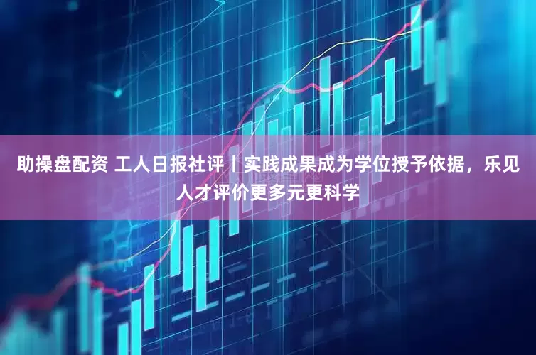 助操盘配资 工人日报社评丨实践成果成为学位授予依据，乐见人才评价更多元更科学