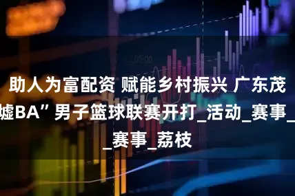 助人为富配资 赋能乡村振兴 广东茂名“墟BA”男子篮球联赛开打_活动_赛事_荔枝