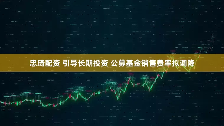 忠琦配资 引导长期投资 公募基金销售费率拟调降
