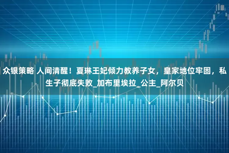 众银策略 人间清醒！夏琳王妃倾力教养子女，皇家地位牢固，私生子彻底失败_加布里埃拉_公主_阿尔贝