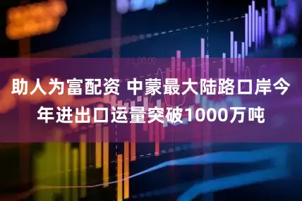 助人为富配资 中蒙最大陆路口岸今年进出口运量突破1000万吨