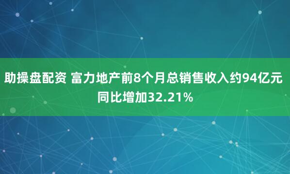 助操盘配资 富力地产前8个月总销售收入约94亿元 同比增加32.21%