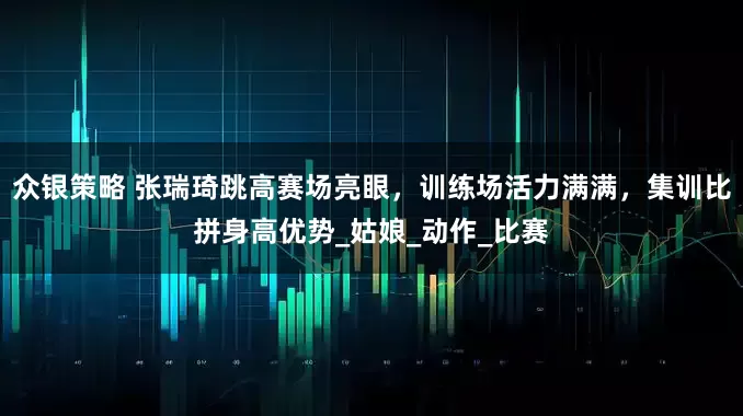 众银策略 张瑞琦跳高赛场亮眼，训练场活力满满，集训比拼身高优势_姑娘_动作_比赛