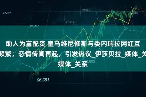 助人为富配资 皇马维尼修斯与委内瑞拉网红互动频繁，恋情传闻再起，引发热议_伊莎贝拉_媒体_关系