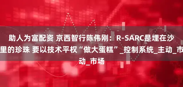 助人为富配资 京西智行陈伟刚：R-SARC是埋在沙堆里的珍珠 要以技术平权“做大蛋糕”_控制系统_主动_市场