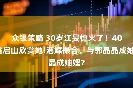 众银策略 30岁江旻憓火了！40岁霍启山欣赏她!港媒撮合，与郭晶晶成妯娌？