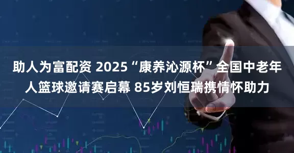 助人为富配资 2025“康养沁源杯”全国中老年人篮球邀请赛启幕 85岁刘恒瑞携情怀助力