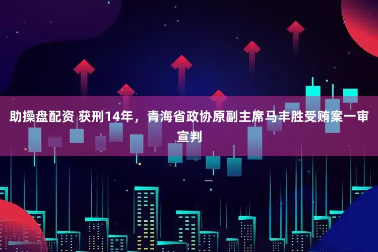 助操盘配资 获刑14年，青海省政协原副主席马丰胜受贿案一审宣判
