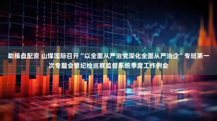 助操盘配资 山煤国际召开“以全面从严治党深化全面从严治企”专班第一次专题会暨纪检巡察监督系统季度工作例会