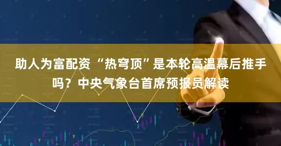 助人为富配资 “热穹顶”是本轮高温幕后推手吗?中央气象台首席预报员解读