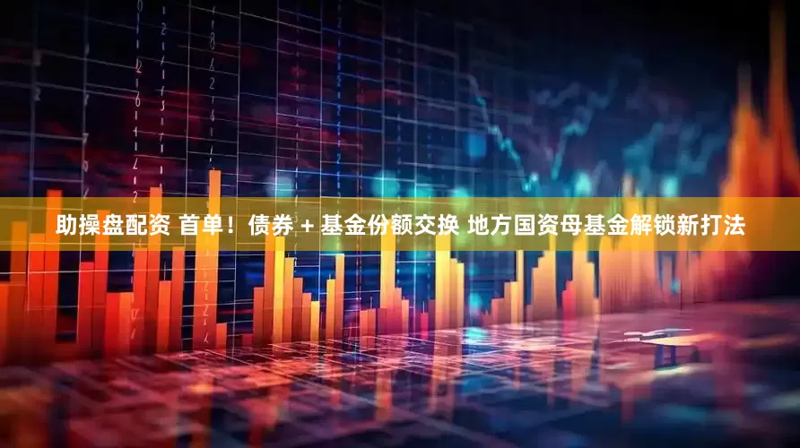 助操盘配资 首单！债券 + 基金份额交换 地方国资母基金解锁新打法
