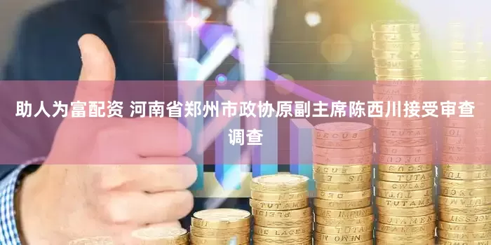 助人为富配资 河南省郑州市政协原副主席陈西川接受审查调查